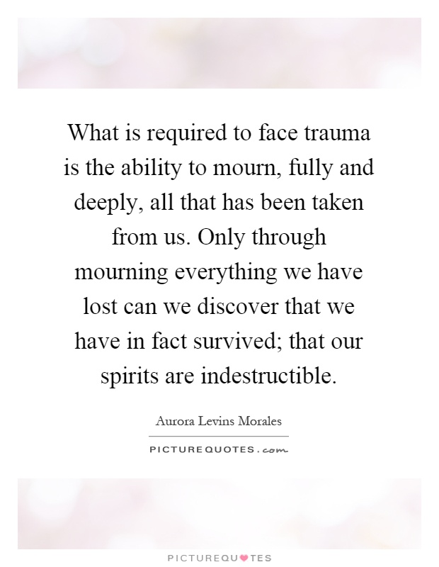 What is required to face trauma is the ability to mourn, fully and deeply, all that has been taken from us. Only through mourning everything we have lost can we discover that we have in fact survived; that our spirits are indestructible Picture Quote #1