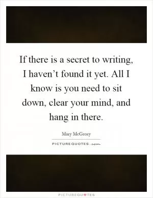 If there is a secret to writing, I haven’t found it yet. All I know is you need to sit down, clear your mind, and hang in there Picture Quote #1