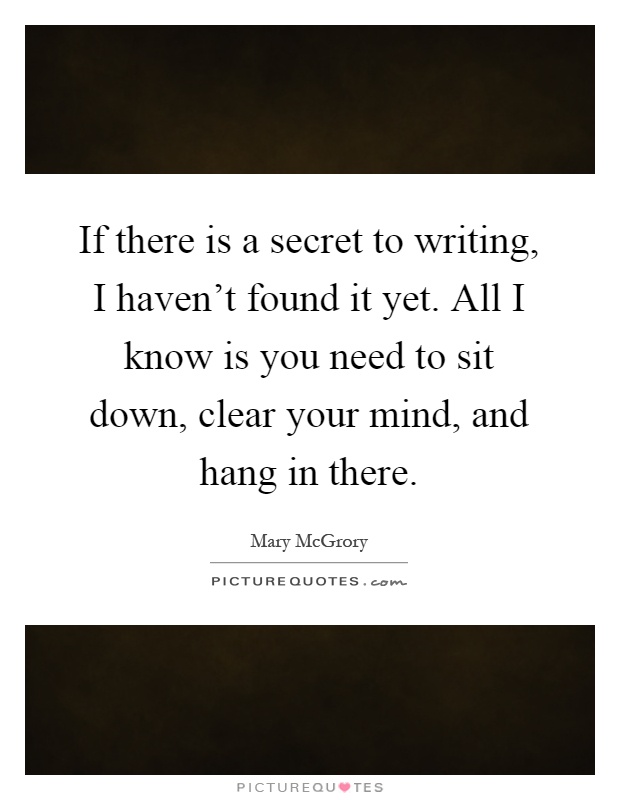 If there is a secret to writing, I haven't found it yet. All I know is you need to sit down, clear your mind, and hang in there Picture Quote #1