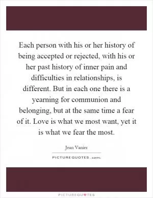 Each person with his or her history of being accepted or rejected, with his or her past history of inner pain and difficulties in relationships, is different. But in each one there is a yearning for communion and belonging, but at the same time a fear of it. Love is what we most want, yet it is what we fear the most Picture Quote #1