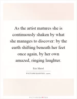 As the artist matures she is continuously shaken by what she manages to discover: by the earth shifting beneath her feet once again, by her own amazed, ringing laughter Picture Quote #1