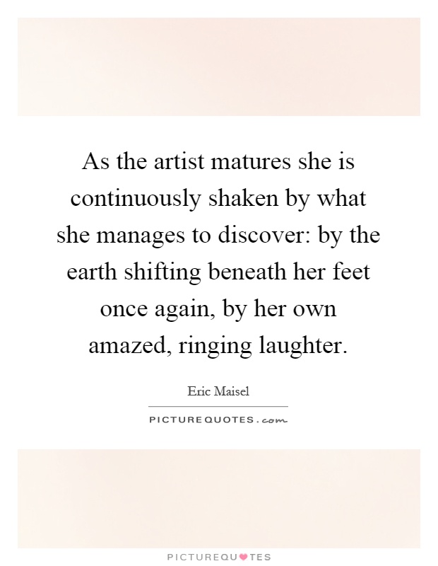 As the artist matures she is continuously shaken by what she manages to discover: by the earth shifting beneath her feet once again, by her own amazed, ringing laughter Picture Quote #1