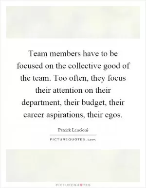 Team members have to be focused on the collective good of the team. Too often, they focus their attention on their department, their budget, their career aspirations, their egos Picture Quote #1