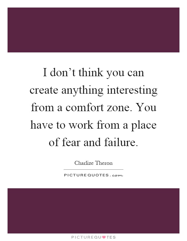 I don't think you can create anything interesting from a comfort zone. You have to work from a place of fear and failure Picture Quote #1