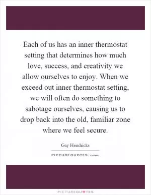 Each of us has an inner thermostat setting that determines how much love, success, and creativity we allow ourselves to enjoy. When we exceed out inner thermostat setting, we will often do something to sabotage ourselves, causing us to drop back into the old, familiar zone where we feel secure Picture Quote #1
