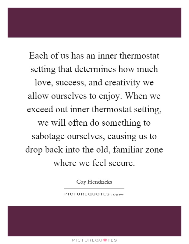 Each of us has an inner thermostat setting that determines how much love, success, and creativity we allow ourselves to enjoy. When we exceed out inner thermostat setting, we will often do something to sabotage ourselves, causing us to drop back into the old, familiar zone where we feel secure Picture Quote #1
