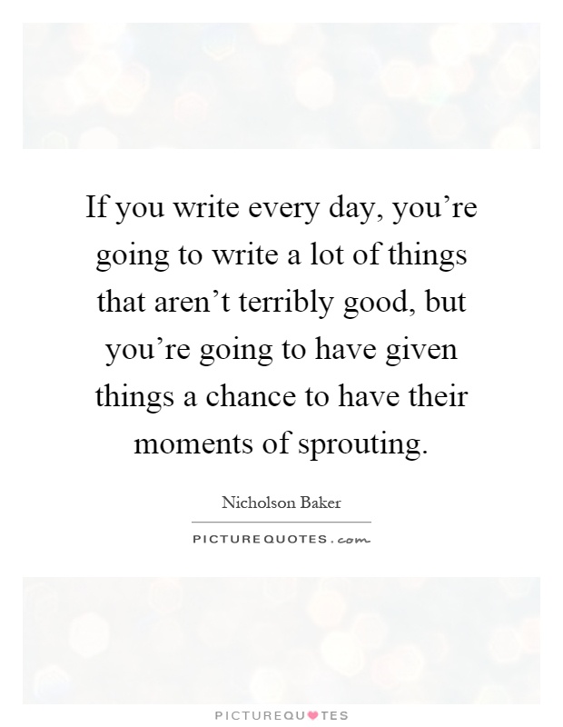 If you write every day, you're going to write a lot of things that aren't terribly good, but you're going to have given things a chance to have their moments of sprouting Picture Quote #1