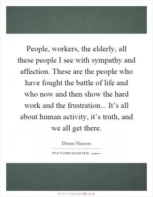 People, workers, the elderly, all these people I see with sympathy and affection. These are the people who have fought the battle of life and who now and then show the hard work and the frustration... It’s all about human activity, it’s truth, and we all get there Picture Quote #1