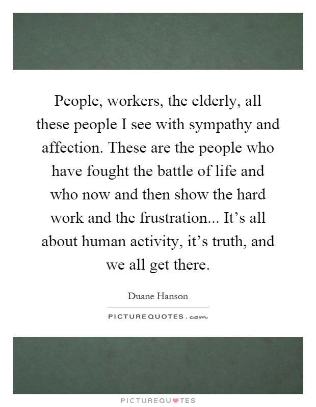 People, workers, the elderly, all these people I see with sympathy and affection. These are the people who have fought the battle of life and who now and then show the hard work and the frustration... It's all about human activity, it's truth, and we all get there Picture Quote #1