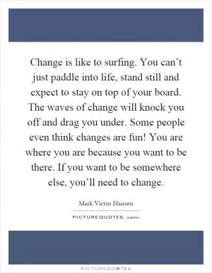 Change is like to surfing. You can’t just paddle into life, stand still and expect to stay on top of your board. The waves of change will knock you off and drag you under. Some people even think changes are fun! You are where you are because you want to be there. If you want to be somewhere else, you’ll need to change Picture Quote #1