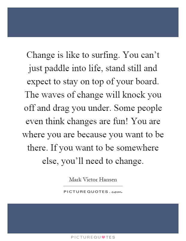 Change is like to surfing. You can't just paddle into life, stand still and expect to stay on top of your board. The waves of change will knock you off and drag you under. Some people even think changes are fun! You are where you are because you want to be there. If you want to be somewhere else, you'll need to change Picture Quote #1