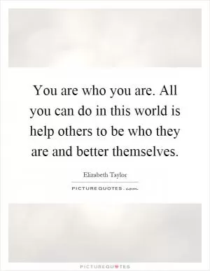 You are who you are. All you can do in this world is help others to be who they are and better themselves Picture Quote #1