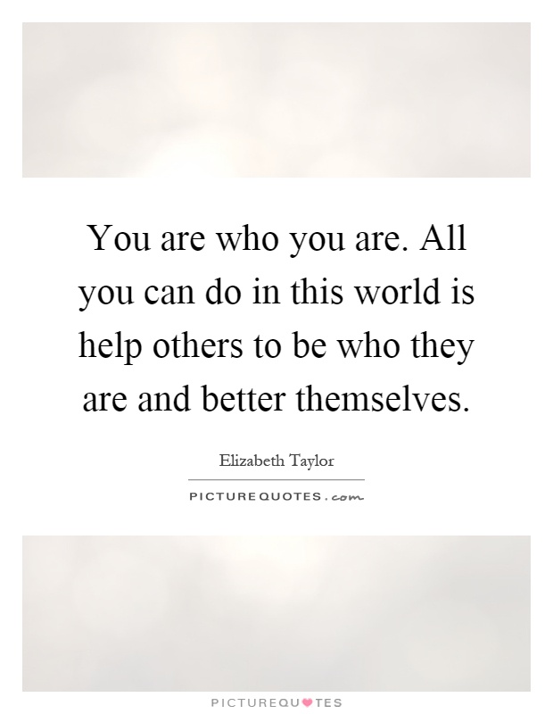 You are who you are. All you can do in this world is help others to be who they are and better themselves Picture Quote #1