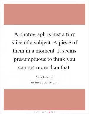 A photograph is just a tiny slice of a subject. A piece of them in a moment. It seems presumptuous to think you can get more than that Picture Quote #1