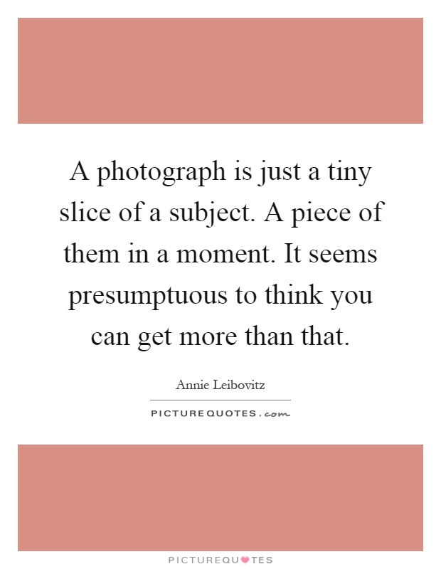 A photograph is just a tiny slice of a subject. A piece of them in a moment. It seems presumptuous to think you can get more than that Picture Quote #1