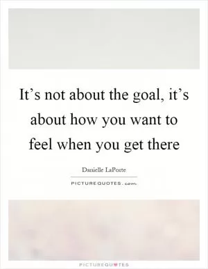 It’s not about the goal, it’s about how you want to feel when you get there Picture Quote #1