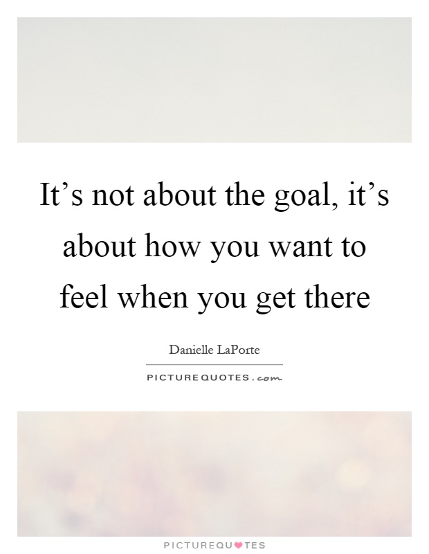 It's not about the goal, it's about how you want to feel when you get there Picture Quote #1