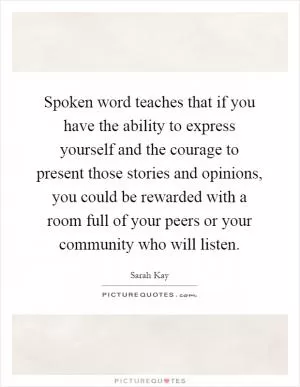Spoken word teaches that if you have the ability to express yourself and the courage to present those stories and opinions, you could be rewarded with a room full of your peers or your community who will listen Picture Quote #1