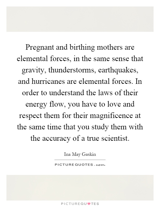 Pregnant and birthing mothers are elemental forces, in the same sense that gravity, thunderstorms, earthquakes, and hurricanes are elemental forces. In order to understand the laws of their energy flow, you have to love and respect them for their magnificence at the same time that you study them with the accuracy of a true scientist Picture Quote #1
