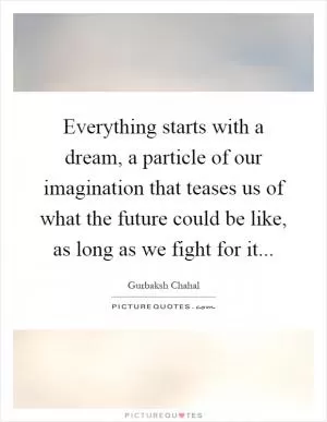 Everything starts with a dream, a particle of our imagination that teases us of what the future could be like, as long as we fight for it Picture Quote #1