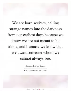We are born seekers, calling strange names into the darkness from our earliest days because we know we are not meant to be alone, and because we know that we await someone whom we cannot always see Picture Quote #1