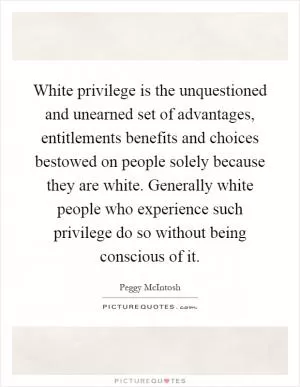 White privilege is the unquestioned and unearned set of advantages, entitlements benefits and choices bestowed on people solely because they are white. Generally white people who experience such privilege do so without being conscious of it Picture Quote #1