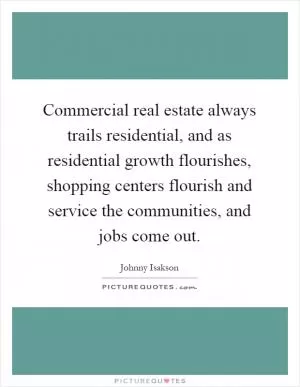 Commercial real estate always trails residential, and as residential growth flourishes, shopping centers flourish and service the communities, and jobs come out Picture Quote #1