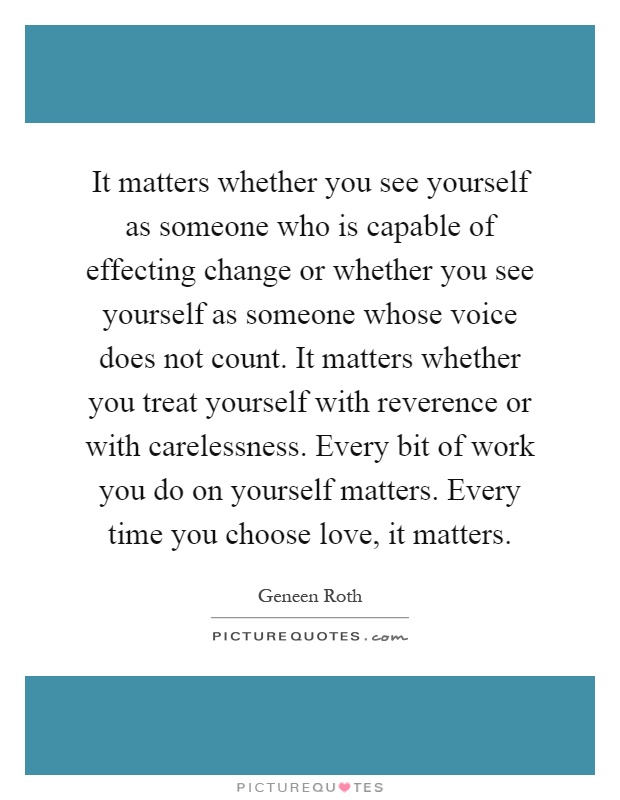 It matters whether you see yourself as someone who is capable of effecting change or whether you see yourself as someone whose voice does not count. It matters whether you treat yourself with reverence or with carelessness. Every bit of work you do on yourself matters. Every time you choose love, it matters Picture Quote #1