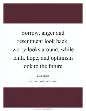 Sorrow, anger and resentment look back, worry looks around, while faith, hope, and optimism look to the future Picture Quote #1