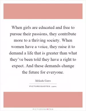 When girls are educated and free to pursue their passions, they contribute more to a thriving society. When women have a voice, they raise it to demand a life that is greater than what they’ve been told they have a right to expect. And these demands change the future for everyone Picture Quote #1