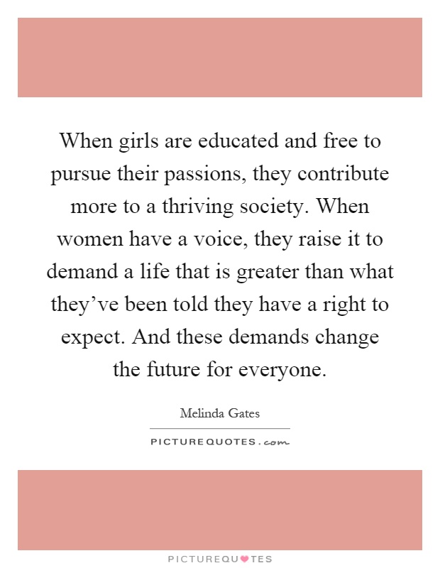 When girls are educated and free to pursue their passions, they contribute more to a thriving society. When women have a voice, they raise it to demand a life that is greater than what they've been told they have a right to expect. And these demands change the future for everyone Picture Quote #1