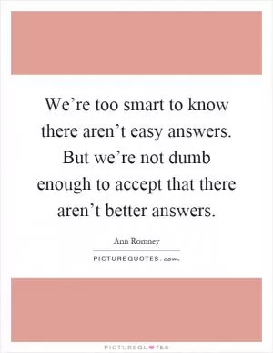 We’re too smart to know there aren’t easy answers. But we’re not dumb enough to accept that there aren’t better answers Picture Quote #1