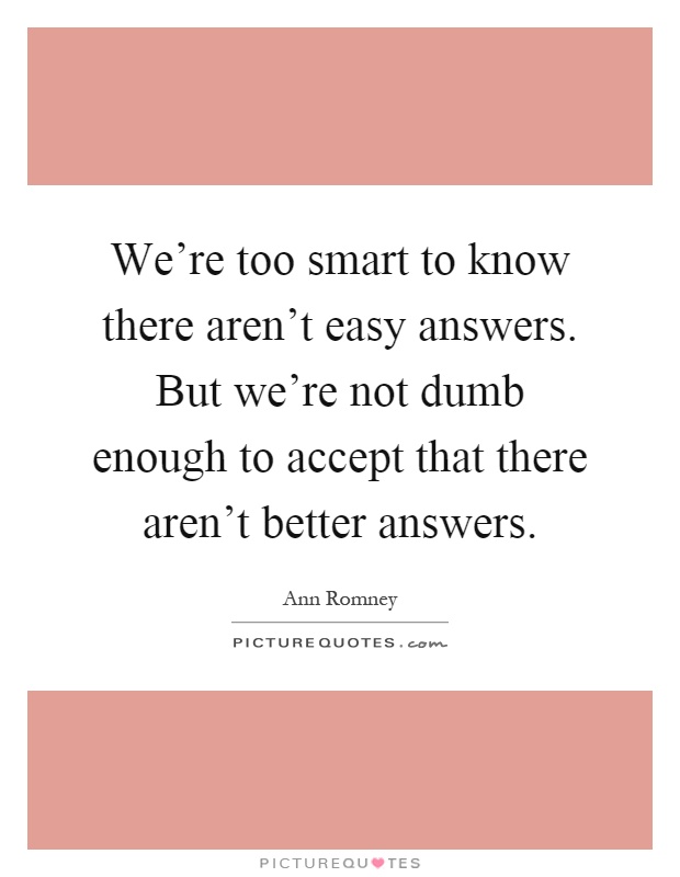 We're too smart to know there aren't easy answers. But we're not dumb enough to accept that there aren't better answers Picture Quote #1