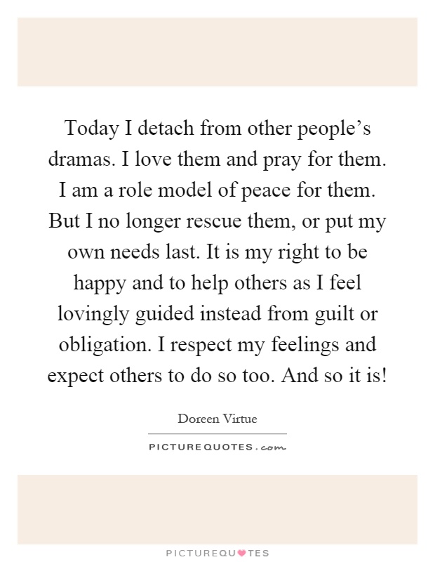 Today I detach from other people's dramas. I love them and pray for them. I am a role model of peace for them. But I no longer rescue them, or put my own needs last. It is my right to be happy and to help others as I feel lovingly guided instead from guilt or obligation. I respect my feelings and expect others to do so too. And so it is! Picture Quote #1