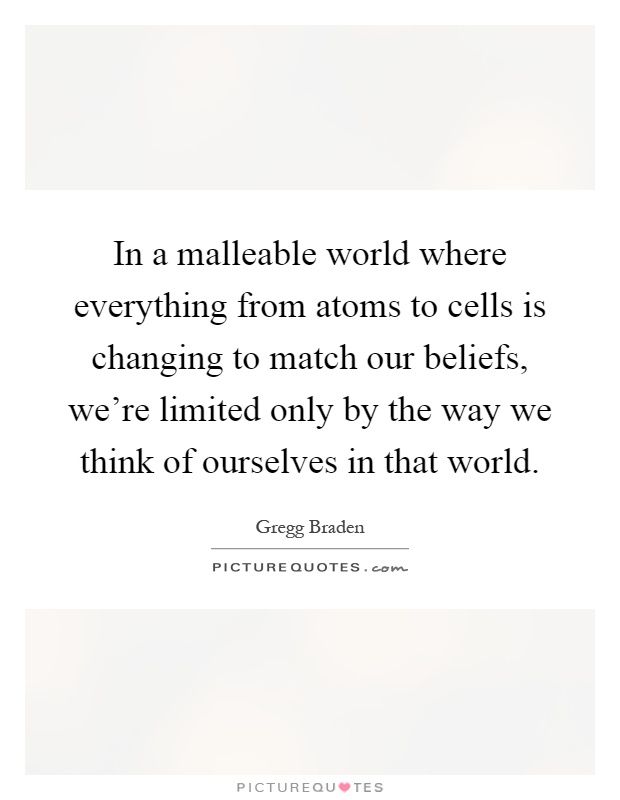 In a malleable world where everything from atoms to cells is changing to match our beliefs, we're limited only by the way we think of ourselves in that world Picture Quote #1