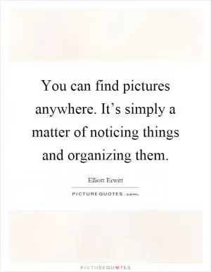 You can find pictures anywhere. It’s simply a matter of noticing things and organizing them Picture Quote #1