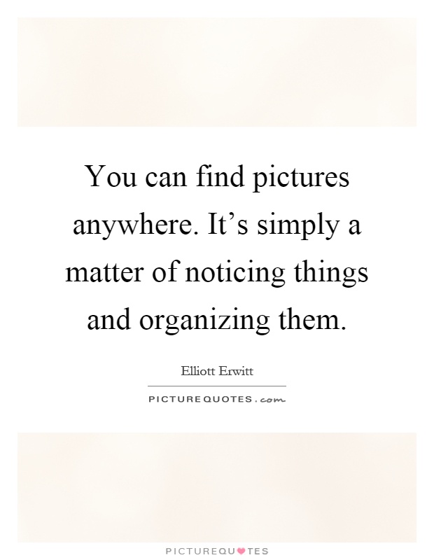 You can find pictures anywhere. It's simply a matter of noticing things and organizing them Picture Quote #1