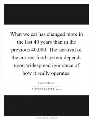 What we eat has changed more in the last 40 years than in the previous 40,000. The survival of the current food system depends upon widespread ignorance of how it really operates Picture Quote #1