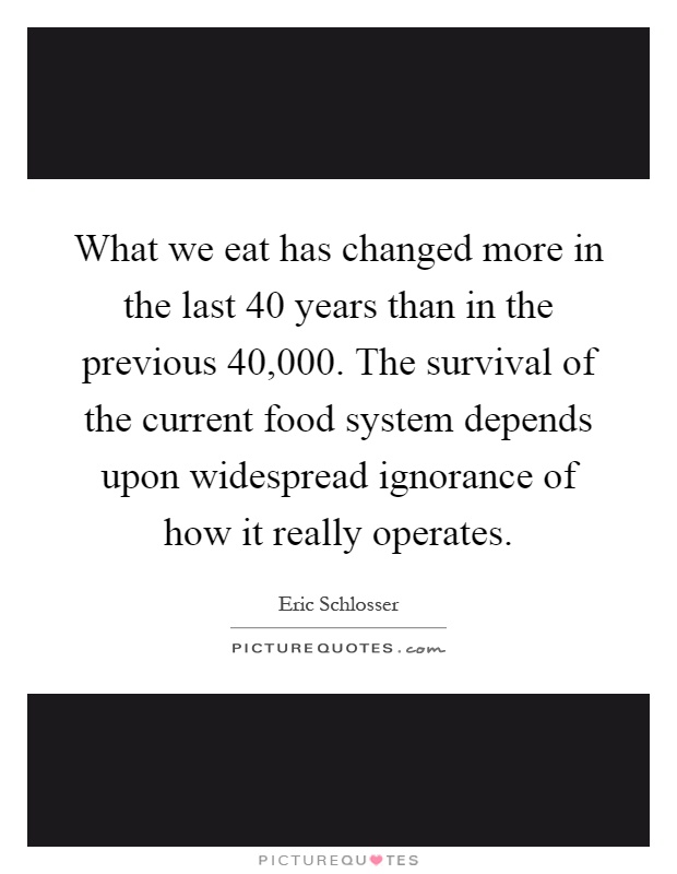 What we eat has changed more in the last 40 years than in the previous 40,000. The survival of the current food system depends upon widespread ignorance of how it really operates Picture Quote #1