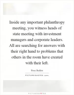 Inside any important philanthropy meeting, you witness heads of state meeting with investment managers and corporate leaders. All are searching for answers with their right hand to problems that others in the room have created with their left Picture Quote #1