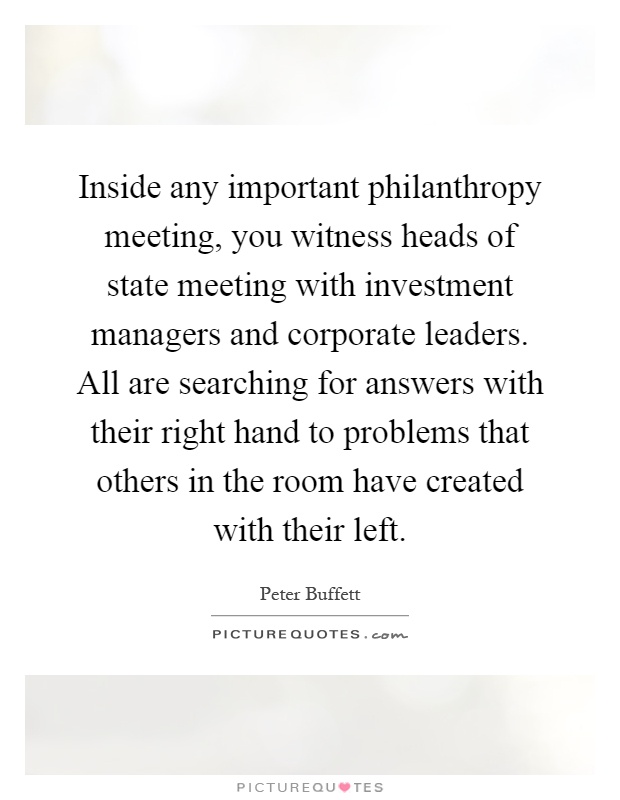 Inside any important philanthropy meeting, you witness heads of state meeting with investment managers and corporate leaders. All are searching for answers with their right hand to problems that others in the room have created with their left Picture Quote #1