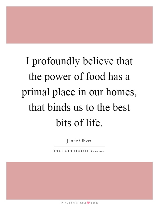 I profoundly believe that the power of food has a primal place in our homes, that binds us to the best bits of life Picture Quote #1