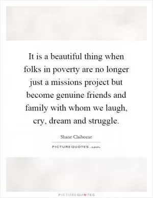 It is a beautiful thing when folks in poverty are no longer just a missions project but become genuine friends and family with whom we laugh, cry, dream and struggle Picture Quote #1