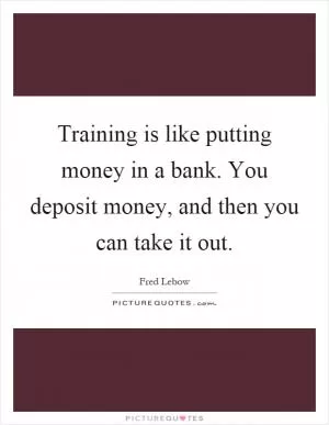Training is like putting money in a bank. You deposit money, and then you can take it out Picture Quote #1