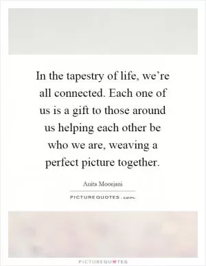 In the tapestry of life, we’re all connected. Each one of us is a gift to those around us helping each other be who we are, weaving a perfect picture together Picture Quote #1
