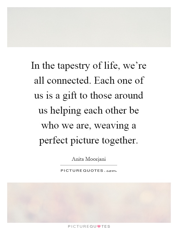 In the tapestry of life, we're all connected. Each one of us is a gift to those around us helping each other be who we are, weaving a perfect picture together Picture Quote #1