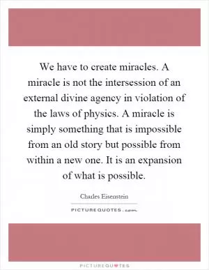 We have to create miracles. A miracle is not the intersession of an external divine agency in violation of the laws of physics. A miracle is simply something that is impossible from an old story but possible from within a new one. It is an expansion of what is possible Picture Quote #1