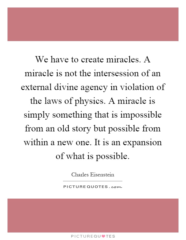 We have to create miracles. A miracle is not the intersession of an external divine agency in violation of the laws of physics. A miracle is simply something that is impossible from an old story but possible from within a new one. It is an expansion of what is possible Picture Quote #1