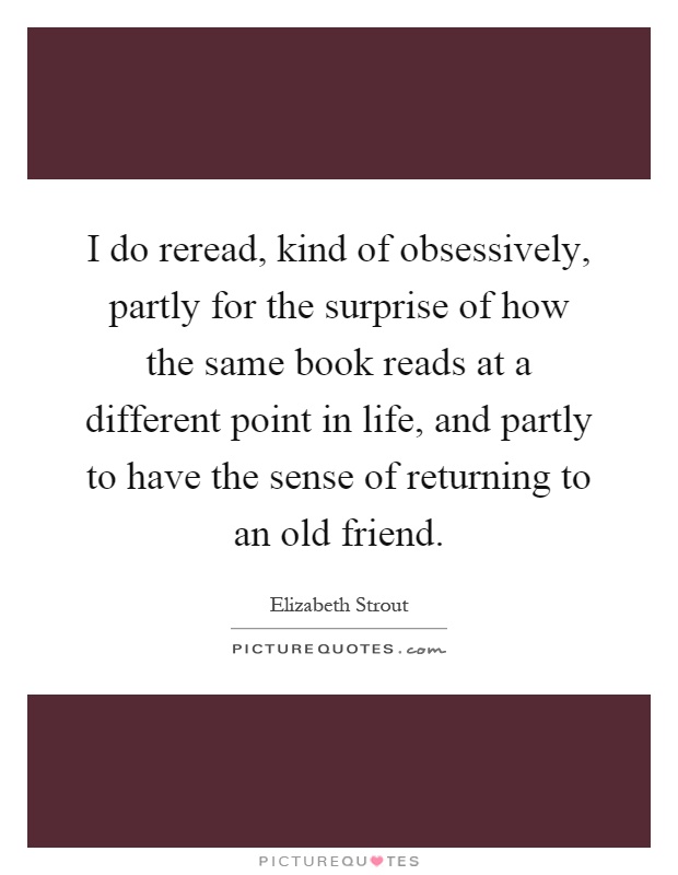 I do reread, kind of obsessively, partly for the surprise of how the same book reads at a different point in life, and partly to have the sense of returning to an old friend Picture Quote #1