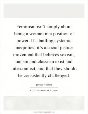 Feminism isn’t simply about being a woman in a position of power. It’s battling systemic inequities; it’s a social justice movement that believes sexism, racism and classism exist and interconnect, and that they should be consistently challenged Picture Quote #1